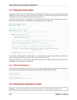 Pylons Reference Documentation, Release 0.9.7



13.1 Using the Cache object

Inside the controller, the cache object needs to be imported before being used. If an action or block of code
makes heavy use of resources or take a long time to complete, it can be convenient to cache the result. The
cache object can cache any Python structure that can be pickled.
Consider an action where it is desirable to cache some code that does a time-consuming or resource-
intensive lookup and returns an object that can be pickled (list, dict, tuple, etc.):

# Add to existing imports
from pylons import cache


# Under the controller class
def some_action(self, day):
    # hypothetical action that uses a ’day’ variable as its key

      def expensive_function():
          # do something that takes a lot of cpu/resources
          return expensive_call()

      # Get a cache for a specific namespace, you can name it whatever
      # you want, in this case its ’my_function’
      mycache = cache.get_cache(’my_function’, type="memory")

      # Get the value, this will create the cache copy the first time
      # and any time it expires (in seconds, so 3600 = one hour)
      c.myvalue = mycache.get_value(key=day, createfunc=expensive_function,
                                    expiretime=3600)

      return render(’/some/template.myt’)

The createfunc option requires a callable object or a function which is then called by the cache whenever a
value for the provided key is not in the cache, or has expired in the cache.
Because the createfunc is called with no arguments, the resource- or time-expensive function must corre-
spondingly also not require any arguments.


13.1.1 Other Cache Options

The cache also supports the removal values from the cache, using the key(s) to identify the value(s) to be
removed and it also supports clearing the cache completely, should it need to be reset.

# Clear the cache
mycache.clear()

# Remove a specific key
mycache.remove_value(’some_key’)




13.2 Using Cache keywords to render

 Warning: Needs to be extended to cover the speciﬁc render_* calls introduced in Pylons 0.9.7



142                                                                                  Chapter 13. Caching
 