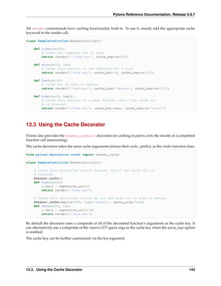 Pylons Reference Documentation, Release 0.9.7


All render commmands have caching functionality built in. To use it, merely add the appropriate cache
keyword to the render call.

class SampleController(BaseController):

    def index(self):
        # Cache the template for 10 mins
        return render(’/index.myt’, cache_expire=600)

    def show(self, id):
        # Cache this version of the template for 3 mins
        return render(’/show.myt’, cache_key=id, cache_expire=180)

    def feed(self):
        # Cache for 20 mins to memory
        return render(’/feed.myt’, cache_type=’memory’, cache_expire=1200)

    def home(self, user):
        # Cache this version of a page forever (until the cache dir
        # is cleaned)
        return render(’/home.myt’, cache_key=user, cache_expire=’never’)




13.3 Using the Cache Decorator

Pylons also provides the beaker_cache() decorator for caching in pylons.cache the results of a completed
function call (memoizing).
The cache decorator takes the same cache arguments (minus their cache_ preﬁx), as the render function does.

from pylons.decorators.cache import beaker_cache

class SampleController(BaseController):

    # Cache this controller action forever (until the cache dir is
    # cleaned)
    @beaker_cache()
    def home(self):
        c.data = expensive_call()
        return render(’/home.myt’)

    # Cache this controller action by its GET args for 10 mins to memory
    @beaker_cache(expire=600, type=’memory’, query_args=True)
    def show(self, id):
        c.data = expensive_call(id)
        return render(’/show.myt’)

By default the decorator uses a composite of all of the decorated function’s arguments as the cache key. It
can alternatively use a composite of the request.GET query args as the cache key when the query_args option
is enabled.
The cache key can be further customized via the key argument.




13.3. Using the Cache Decorator                                                                        143
 