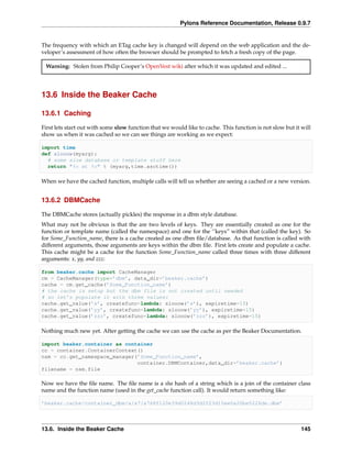 Pylons Reference Documentation, Release 0.9.7


The frequency with which an ETag cache key is changed will depend on the web application and the de-
veloper’s assessment of how often the browser should be prompted to fetch a fresh copy of the page.

 Warning: Stolen from Philip Cooper’s OpenVest wiki after which it was updated and edited ...




13.6 Inside the Beaker Cache

13.6.1 Caching

First lets start out with some slow function that we would like to cache. This function is not slow but it will
show us when it was cached so we can see things are working as we expect:

import time
def slooow(myarg):
  # some slow database or template stuff here
  return "%s at %s" % (myarg,time.asctime())

When we have the cached function, multiple calls will tell us whether are seeing a cached or a new version.


13.6.2 DBMCache

The DBMCache stores (actually pickles) the response in a dbm style database.
What may not be obvious is that the are two levels of keys. They are essentially created as one for the
function or template name (called the namespace) and one for the ‘’keys” within that (called the key). So
for Some_Function_name, there is a cache created as one dbm ﬁle/database. As that function is called with
different arguments, those arguments are keys within the dbm ﬁle. First lets create and populate a cache.
This cache might be a cache for the function Some_Function_name called three times with three different
arguments: x, yy, and zzz:

from beaker.cache import CacheManager
cm = CacheManager(type=’dbm’, data_dir=’beaker.cache’)
cache = cm.get_cache(’Some_Function_name’)
# the cache is setup but the dbm file is not created until needed
# so let’s populate it with three values:
cache.get_value(’x’, createfunc=lambda: slooow(’x’), expiretime=15)
cache.get_value(’yy’, createfunc=lambda: slooow(’yy’), expiretime=15)
cache.get_value(’zzz’, createfunc=lambda: slooow(’zzz’), expiretime=15)

Nothing much new yet. After getting the cache we can use the cache as per the Beaker Documentation.

import beaker.container as container
cc = container.ContainerContext()
nsm = cc.get_namespace_manager(’Some_Function_name’,
                               container.DBMContainer,data_dir=’beaker.cache’)
filename = nsm.file

Now we have the ﬁle name. The ﬁle name is a sha hash of a string which is a join of the container class
name and the function name (used in the get_cache function call). It would return something like:

’beaker.cache/container_dbm/a/a7/a768f120e39d0248d3d2f23d15ee0a20be5226de.dbm’




13.6. Inside the Beaker Cache                                                                              145
 