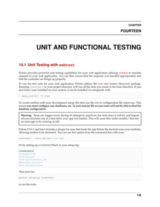 CHAPTER

                                                                                          FOURTEEN



                 UNIT AND FUNCTIONAL TESTING

14.1 Unit Testing with webtest

Pylons provides powerful unit testing capabilities for your web application utilizing webtest to emulate
requests to your web application. You can then ensure that the response was handled appropriately and
that the controller set things up properly.
To run the test suite for your web application, Pylons utilizes the nose test runner/discovery package.
Running nosetests in your project directory will run all the tests you create in the tests directory. If you
don’t have nose installed on your system, it can be installed via setuptools with:

$ easy_install -U nose

To avoid conﬂicts with your development setup, the tests use the test.ini conﬁguration ﬁle when run. This
means you must conﬁgure any databases, etc. in your test.ini ﬁle or your tests will not be able to ﬁnd the
database conﬁguration.

 Warning: Nose can trigger errors during its attempt to search for doc tests since it will try and import
 all your modules one at a time before your app was loaded. This will cause ﬁles under models/ that rely
 on your app to be running, to fail.

Pylons 0.9.6.1 and later includes a plugin for nose that loads the app before the doctests scan your modules,
allowing models to be doctested. You can use this option from the command line with nose:

nosetests --with-pylons=test.ini

Or by setting up a [nosetests] block in your setup.cfg:

[nosetests]
verbose=True
verbosity=2
with-pylons=test.ini
detailed-errors=1
with-doctest=True

Then just run:

python setup.py nosetests

to run the tests.



                                                                                                         149
 