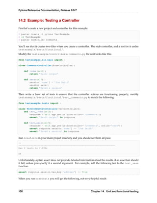 Pylons Reference Documentation, Release 0.9.7



14.2 Example: Testing a Controller

First let’s create a new project and controller for this example:

$ paster create -t pylons TestExample
$ cd TestExample
$ paster controller comments

You’ll see that it creates two ﬁles when you create a controller. The stub controller, and a test for it under
testexample/tests/functional/.
Modify the testexample/controllers/comments.py ﬁle so it looks like this:

from testexample.lib.base import *

class CommentsController(BaseController):

      def index(self):
          return ’Basic output’

      def sess(self):
          session[’name’] = ’Joe Smith’
          session.save()
          return ’Saved a session’

Then write a basic set of tests to ensure that the controller actions are functioning properly, modify
testexample/tests/functional/test_comments.py to match the following:

from testexample.tests import *

class TestCommentsController(TestController):
    def test_index(self):
        response = self.app.get(url(controller=’/comments’))
        assert ’Basic output’ in response

      def test_sess(self):
          response = self.app.get(url(controller=’/comments’, action=’sess’))
          assert response.session[’name’] == ’Joe Smith’
          assert ’Saved a session’ in response

Run nosetests in your main project directory and you should see them all pass:
..
----------------------------------------------------------------------
Ran 2 tests in 2.999s

OK

Unfortunately, a plain assert does not provide detailed information about the results of an assertion should
it fail, unless you specify it a second argument. For example, add the following test to the test_sess
function:

assert response.session.has_key(’address’) == True

When you run nosetests you will get the following, not-very-helpful result:




150                                                                 Chapter 14. Unit and functional testing
 