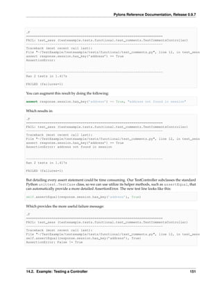Pylons Reference Documentation, Release 0.9.7



.F
======================================================================
FAIL: test_sess (testexample.tests.functional.test_comments.TestCommentsController)
----------------------------------------------------------------------
Traceback (most recent call last):
File "~/TestExample/testexample/tests/functional/test_comments.py", line 12, in test_sess
assert response.session.has_key(’address’) == True
AssertionError:


----------------------------------------------------------------------
Ran 2 tests in 1.417s

FAILED (failures=1)

You can augment this result by doing the following:

assert response.session.has_key(’address’) == True, "address not found in session"

Which results in:

.F
======================================================================
FAIL: test_sess (testexample.tests.functional.test_comments.TestCommentsController)
----------------------------------------------------------------------
Traceback (most recent call last):
File "~/TestExample/testexample/tests/functional/test_comments.py", line 12, in test_sess
assert response.session.has_key(’address’) == True
AssertionError: address not found in session


----------------------------------------------------------------------
Ran 2 tests in 1.417s

FAILED (failures=1)

But detailing every assert statement could be time consuming. Our TestController subclasses the standard
Python unittest.TestCase class, so we can use utilize its helper methods, such as assertEqual, that
can automatically provide a more detailed AssertionError. The new test line looks like this:

self.assertEqual(response.session.has_key(’address’), True)

Which provides the more useful failure message:

.F
======================================================================
FAIL: test_sess (testexample.tests.functional.test_comments.TestCommentsController)
----------------------------------------------------------------------
Traceback (most recent call last):
File "~/TestExample/testexample/tests/functional/test_comments.py", line 12, in test_sess
self.assertEqual(response.session.has_key(’address’), True)
AssertionError: False != True




14.2. Example: Testing a Controller                                                                 151
 