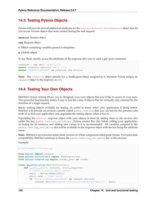 Pylons Reference Documentation, Release 0.9.7



14.3 Testing Pylons Objects

Pylons will provide several additional attributes for the webtest webtest.TestResponse object that let
you access various objects that were created during the web request:

session Session object
req Request object
c Object containing variables passed to templates
g Globals object

To use them, merely access the attributes of the response after you’ve used a get/post command:

response = app.get(’/some/url’)
assert response.session[’var’] == 4
assert ’REQUEST_METHOD’ in response.req.environ

Note: The response object already has a TestRequest object assigned to it, therefore Pylons assigns its
request object to the response as req.


14.4 Testing Your Own Objects

WebTest’s ﬁxture testing allows you to designate your own objects that you’d like to access in your tests.
This powerful functionality makes it easy to test the value of objects that are normally only retained for the
duration of a single request.
Before making objects available for testing, its useful to know when your application is being tested.
WebTest will provide an environ variable called paste.testing that you can test for the presence and
truth of so that your application only populates the testing objects when it has to.
Populating the webtest response object with your objects is done by adding them to the environ dict
under the key paste.testing_variables. Pylons creates this dict before calling your application,
so testing for its existence and adding new values to it is recommended. All variables assigned to the
paste.testing_variables dict will be available on the response object with the key being the attribute
name.
Note: WebTest is an extracted stand-alone version of a Paste component called paste.ﬁxture. For backwards
compatibility, WebTest continues to honor the paste.testing_variables key in the environ.
Example:

# testexample/lib/base.py

from pylons import request
from pylons.controllers import WSGIController
from pylons.templating import render_mako as render

class BaseController(WSGIController):
    def __call__(self, environ, start_response):
        # Create a custom email object
        email = MyCustomEmailObj()
        email.name = ’Fred Smith’
        if ’paste.testing_variables’ in request.environ:
            request.environ[’paste.testing_variables’][’email’] = email


152                                                               Chapter 14. Unit and functional testing
 