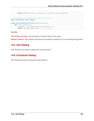 Pylons Reference Documentation, Release 0.9.7



            return WSGIController.__call__(self, environ, start_response)


# testexample/tests/functional/test_controller.py
from testexample.tests import *

class TestCommentsController(TestController):
    def test_index(self):
        response = self.app.get(url(controller=’/’))
        assert response.email.name == ’Fred Smith’

See Also:

WebTest Documentation Documentation covering webtest and its usage
WebTest Module docs Module API reference for methods available for use when testing the application


14.5 Unit Testing

XXX: Describe unit testing an applications models, libraries


14.6 Functional Testing

XXX: Describe functional/integrated testing, WebTest




14.5. Unit Testing                                                                              153
 
