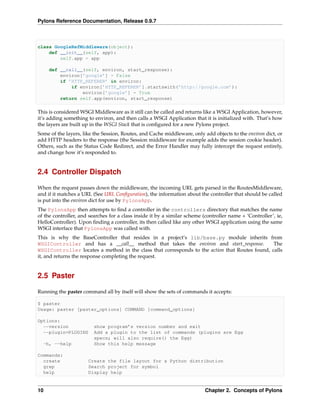Pylons Reference Documentation, Release 0.9.7



class GoogleRefMiddleware(object):
    def __init__(self, app):
        self.app = app

     def __call__(self, environ, start_response):
         environ[’google’] = False
         if ’HTTP_REFERER’ in environ:
             if environ[’HTTP_REFERER’].startswith(’http://google.com’):
                 environ[’google’] = True
         return self.app(environ, start_response)

This is considered WSGI Middleware as it still can be called and returns like a WSGI Application, however,
it’s adding something to environ, and then calls a WSGI Application that it is initialized with. That’s how
the layers are built up in the WSGI Stack that is conﬁgured for a new Pylons project.
Some of the layers, like the Session, Routes, and Cache middleware, only add objects to the environ dict, or
add HTTP headers to the response (the Session middleware for example adds the session cookie header).
Others, such as the Status Code Redirect, and the Error Handler may fully intercept the request entirely,
and change how it’s responded to.


2.4 Controller Dispatch

When the request passes down the middleware, the incoming URL gets parsed in the RoutesMiddleware,
and if it matches a URL (See URL Conﬁguration), the information about the controller that should be called
is put into the environ dict for use by PylonsApp.
The PylonsApp then attempts to ﬁnd a controller in the controllers directory that matches the name
of the controller, and searches for a class inside it by a similar scheme (controller name + ‘Controller’, ie,
HelloController). Upon ﬁnding a controller, its then called like any other WSGI application using the same
WSGI interface that PylonsApp was called with.
This is why the BaseController that resides in a project’s lib/base.py module inherits from
WSGIController and has a __call__ method that takes the environ and start_response.             The
WSGIController locates a method in the class that corresponds to the action that Routes found, calls
it, and returns the response completing the request.


2.5 Paster

Running the paster command all by itself will show the sets of commands it accepts:

$ paster
Usage: paster [paster_options] COMMAND [command_options]

Options:
  --version              show program’s version number and exit
  --plugin=PLUGINS       Add a plugin to the list of commands (plugins are Egg
                         specs; will also require() the Egg)
  -h, --help             Show this help message

Commands:
  create              Create the file layout for a Python distribution
  grep                Search project for symbol
  help                Display help


10                                                                         Chapter 2. Concepts of Pylons
 