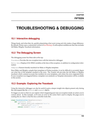 CHAPTER

                                                                                             FIFTEEN



       TROUBLESHOOTING & DEBUGGING

15.1 Interactive debugging

Things break, and when they do, quickly pinpointing what went wrong and why makes a huge difference.
By default, Pylons uses a customized version of Ian Bicking’s EvalException middleware that also includes
full Mako/Myghty Traceback information.


15.2 The Debugging Screen

The debugging screen has three tabs at the top:
Traceback Provides the raw exception trace with the interactive debugger
Extra Data Displays CGI, WSGI variables at the time of the exception, in addition to conﬁguration infor-
mation
Template Human friendly traceback for Mako or Myghty templates
Since Mako and Myghty compile their templates to Python modules, it can be difﬁcult to accurately ﬁgure
out what line of the template resulted in the error. The Template tab provides the full Mako or Myghty
traceback which contains accurate line numbers for your templates, and where the error originated from.
If your exception was triggered before a template was rendered, no Template information will be available
in this section.


15.3 Example: Exploring the Traceback

Using the interactive debugger can also be useful to gain a deeper insight into objects present only during
the web request like the session and request objects.
To trigger an error so that we can explore what’s happening just raise an exception inside an action you’re
curious about. In this example, we’ll raise an error in the action that’s used to display the page you’re
reading this on. Here’s what the docs controller looks like:

class DocsController(BaseController):
    def view(self, url):
        if request.path_info.endswith(’docs’):
            redirect_to(’/docs/’)
        return render(’/docs/’ + url)




                                                                                                       155
 