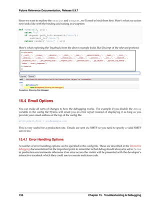 Pylons Reference Documentation, Release 0.9.7


Since we want to explore the session and request, we’ll need to bind them ﬁrst. Here’s what our action
now looks like with the binding and raising an exception:

def view(self, url):
    raise "hi"
    if request.path_info.endswith(’docs’):
        redirect_to(’/docs/’)
    return render(’/docs/’ + url)

Here’s what exploring the Traceback from the above example looks like (Excerpt of the relevant portion):




15.4 Email Options

You can make all sorts of changes to how the debugging works. For example if you disable the debug
variable in the conﬁg ﬁle Pylons will email you an error report instead of displaying it as long as you
provide your email address at the top of the conﬁg ﬁle:

error_email_from = you@example.com

This is very useful for a production site. Emails are sent via SMTP so you need to specify a valid SMTP
server too.


15.4.1 Error Handling Options

A number of error handling options can be speciﬁed in the conﬁg ﬁle. These are described in the Interactive
debugging documentation but the important point to remember is that debug should always be set to false
in production environments otherwise if an error occurs the visitor will be presented with the developer’s
interactive traceback which they could use to execute malicious code.




156                                                         Chapter 15. Troubleshooting & Debugging
 