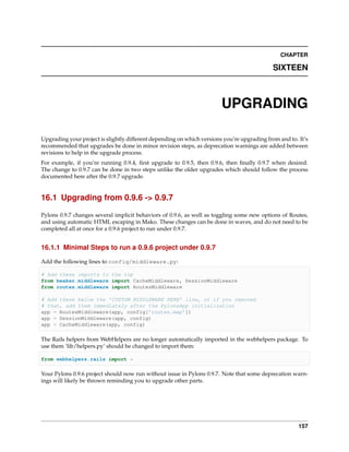 CHAPTER

                                                                                            SIXTEEN



                                                                        UPGRADING

Upgrading your project is slightly different depending on which versions you’re upgrading from and to. It’s
recommended that upgrades be done in minor revision steps, as deprecation warnings are added between
revisions to help in the upgrade process.
For example, if you’re running 0.9.4, ﬁrst upgrade to 0.9.5, then 0.9.6, then ﬁnally 0.9.7 when desired.
The change to 0.9.7 can be done in two steps unlike the older upgrades which should follow the process
documented here after the 0.9.7 upgrade.


16.1 Upgrading from 0.9.6 -> 0.9.7

Pylons 0.9.7 changes several implicit behaviors of 0.9.6, as well as toggling some new options of Routes,
and using automatic HTML escaping in Mako. These changes can be done in waves, and do not need to be
completed all at once for a 0.9.6 project to run under 0.9.7.


16.1.1 Minimal Steps to run a 0.9.6 project under 0.9.7

Add the following lines to config/middleware.py:

# Add these imports to the top
from beaker.middleware import CacheMiddleware, SessionMiddleware
from routes.middleware import RoutesMiddleware

# Add these below the ’CUSTOM MIDDLEWARE HERE’ line, or if you removed
# that, add them immediately after the PylonsApp initialization
app = RoutesMiddleware(app, config[’routes.map’])
app = SessionMiddleware(app, config)
app = CacheMiddleware(app, config)

The Rails helpers from WebHelpers are no longer automatically imported in the webhelpers package. To
use them ‘lib/helpers.py’ should be changed to import them:

from webhelpers.rails import *

Your Pylons 0.9.6 project should now run without issue in Pylons 0.9.7. Note that some deprecation warn-
ings will likely be thrown reminding you to upgrade other parts.




                                                                                                       157
 