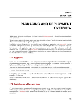 CHAPTER

                                                                                           SEVENTEEN



                   PACKAGING AND DEPLOYMENT
                                   OVERVIEW

TODO: some of this is redundant to the (more current) Conﬁguration doc – should be consolidated and
cross-referenced
This document describes how a developer can take advantage of Pylons’ application setup functionality to
allow webmasters to easily set up their application.
Installation refers to the process of downloading and installing the application with easy_install whereas
setup refers to the process of setting up an instance of an installed application so it is ready to be deployed.
For example, a wiki application might need to create database tables to use. The webmaster would only
install the wiki .egg ﬁle once using easy_install but might want to run 5 wikis on the site so would setup
the wiki 5 times, each time specifying a different database to use so that 5 wikis can run from the same code,
but store their data in different databases.


17.1 Egg Files

Before you can understand how a user conﬁgures an application you have to understand how Pylons
applications are distributed. All Pylons applications are distributed in .egg format. An egg is simply a
Python executable package that has been put together into a single ﬁle.
You create an egg from your project by going into the project root directory and running the command:

$ python setup.py bdist_egg

If everything goes smoothly a .egg ﬁle with the correct name and version number appears in a newly
created dist directory.
When a webmaster wants to install a Pylons application he will do so by downloading the egg and then
installing it.


17.2 Installing as a Non-root User

It’s quite possible when using shared hosting accounts that you do not have root access to install packages.
In this case you can install setuptools based packages like Pylons and Pylons web applications in your home
directory using a virtualenv setup. This way you can install all the packages you want to use without super-
user access.



                                                                                                            159
 