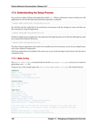 Pylons Reference Documentation, Release 0.9.7



17.3 Understanding the Setup Process

Say you have written a Pylons wiki application called wiki. When a webmaster wants to install your wiki
application he will run the following command to generate a conﬁg ﬁle:

$ paster make-config wiki wiki_production.ini

He will then edit the conﬁg ﬁle for his production environment with the settings he wants and then run
this command to setup the application:

$ paster setup-app wiki_production.ini

Finally he might choose to deploy the wiki application through the paste server like this (although he could
have chosen CGI/FastCGI/SCGI etc):

$ paster serve wiki_production.ini

The idea is that an application only needs to be installed once but if necessary can be set up multiple times,
each with a different conﬁguration.
All Pylons applications are installed in the same way, so you as the developer need to know how the above
commands work.


17.3.1 Make Conﬁg

The paster make-config command looks for the ﬁle deployment.ini_tmpl and uses it as a basis for
generating a new .ini ﬁle.
Using our new wiki example again, the wiki/config/deployment.ini_tmpl ﬁle contains the text:

[DEFAULT]
debug = true
email_to = you@yourdomain.com
smtp_server = localhost
error_email_from = paste@localhost

[server:main]
use = egg:Paste#http
host = 0.0.0.0
port = 5000

[app:main]
use = egg:wiki
full_stack = true
static_files = true
cache_dir = %(here)s/data
beaker.session.key = wiki
beaker.session.secret = ${app_instance_secret}
app_instance_uuid = ${app_instance_uuid}

# If you’d like to fine-tune the individual locations of the cache data dirs
# for the Cache data, or the Session saves, un-comment the desired settings
# here:
#beaker.cache.data_dir = %(here)s/data/cache
#beaker.session.data_dir = %(here)s/data/sessions



160                                                   Chapter 17. Packaging and Deployment Overview
 