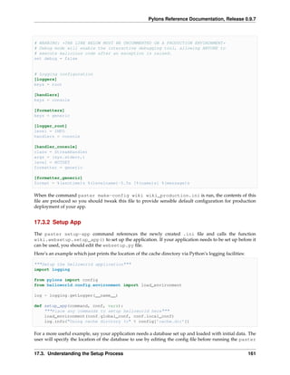 Pylons Reference Documentation, Release 0.9.7



# WARNING: *THE LINE BELOW MUST BE UNCOMMENTED ON A PRODUCTION ENVIRONMENT*
# Debug mode will enable the interactive debugging tool, allowing ANYONE to
# execute malicious code after an exception is raised.
set debug = false


# Logging configuration
[loggers]
keys = root

[handlers]
keys = console

[formatters]
keys = generic

[logger_root]
level = INFO
handlers = console

[handler_console]
class = StreamHandler
args = (sys.stderr,)
level = NOTSET
formatter = generic

[formatter_generic]
format = %(asctime)s %(levelname)-5.5s [%(name)s] %(message)s

When the command paster make-config wiki wiki_production.ini is run, the contents of this
ﬁle are produced so you should tweak this ﬁle to provide sensible default conﬁguration for production
deployment of your app.


17.3.2 Setup App

The paster setup-app command references the newly created .ini ﬁle and calls the function
wiki.websetup.setup_app() to set up the application. If your application needs to be set up before it
can be used, you should edit the websetup.py ﬁle.
Here’s an example which just prints the location of the cache directory via Python’s logging facilities:

"""Setup the helloworld application"""
import logging

from pylons import config
from helloworld.config.environment import load_environment

log = logging.getLogger(__name__)

def setup_app(command, conf, vars):
    """Place any commands to setup helloworld here"""
    load_environment(conf.global_conf, conf.local_conf)
    log.info("Using cache dirctory %s" % config[’cache.dir’])

For a more useful example, say your application needs a database set up and loaded with initial data. The
user will specify the location of the database to use by editing the conﬁg ﬁle before running the paster


17.3. Understanding the Setup Process                                                                      161
 