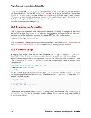 Pylons Reference Documentation, Release 0.9.7


setup-app command. The setup_app() function will then be able to load the conﬁguration and act on
it in the function body. This way, the setup_app() function can be used to initialize the database when
paster setup-app is run. Using the optional SQLAlchemy project template support when creating a
Pylons project will set all of this up for you in a basic way. The undeﬁned label: quickwiki_tutorial – if you
don’t give a link caption the label must precede a section header.
illustrates an example of this conﬁguration.


17.4 Deploying the Application

Once the application is setup it is ready to be deployed. There are lots of ways of deploying an application,
one of which is to use the paster serve command which takes the conﬁguration ﬁle that has already
been used to setup the application and serves it on a local HTTP server for production use:

$ paster serve wiki_production.ini

More information on Paste deployment options is available on the Paste website at http://pythonpaste.org.
See Running Pylons Apps with Other Web Servers for alternative Pylons deployment scenarios.


17.5 Advanced Usage

So far everything we have done has happened through the paste.script.appinstall.Installer
class which looks for the deployment.ini_tmpl and websetup.py ﬁle and behaves accordingly.
If you need more control over how your application is installed you can use your own installer class. Create
a ﬁle, for example wiki/installer.py and code your new installer class in the ﬁle by deriving it from
the existing one:

from paste.script.appinstall import Installer
class MyInstaller(Installer):
    pass

You then override the functionality as necessary (have a look at the source code for Installer as a basis.
You then change your application’s setup.py ﬁle so that the paste.app_install entry point main
points to your new installer:

entry_points="""
...
[paste.app_install]
main=wiki.installer:MyInstaller
...
""",

Depending on how you code your MyInstaller class you may not even need your websetup.py or
deployment.ini_tmpl as you might have decided to create the .ini ﬁle and setup the application in
an entirely different way.




162                                                   Chapter 17. Packaging and Deployment Overview
 