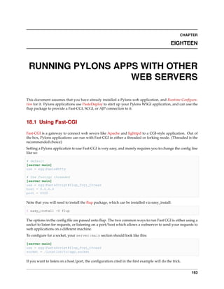 CHAPTER

                                                                                            EIGHTEEN



 RUNNING PYLONS APPS WITH OTHER
                   WEB SERVERS

This document assumes that you have already installed a Pylons web application, and Runtime Conﬁgura-
tion for it. Pylons applications use PasteDeploy to start up your Pylons WSGI application, and can use the
ﬂup package to provide a Fast-CGI, SCGI, or AJP connection to it.


18.1 Using Fast-CGI

Fast-CGI is a gateway to connect web severs like Apache and lighttpd to a CGI-style application. Out of
the box, Pylons applications can run with Fast-CGI in either a threaded or forking mode. (Threaded is the
recommended choice)
Setting a Pylons application to use Fast-CGI is very easy, and merely requires you to change the conﬁg line
like so:

# default
[server:main]
use = egg:Paste#http

# Use Fastcgi threaded
[server:main]
use = egg:PasteScript#flup_fcgi_thread
host = 0.0.0.0
port = 6500

Note that you will need to install the ﬂup package, which can be installed via easy_install:

$ easy_install -U flup

The options in the conﬁg ﬁle are passed onto ﬂup. The two common ways to run Fast CGI is either using a
socket to listen for requests, or listening on a port/host which allows a webserver to send your requests to
web applications on a different machine.
To conﬁgure for a socket, your server:main section should look like this:

[server:main]
use = egg:PasteScript#flup_fcgi_thread
socket = /location/to/app.socket

If you want to listen on a host/port, the conﬁguration cited in the ﬁrst example will do the trick.


                                                                                                        163
 