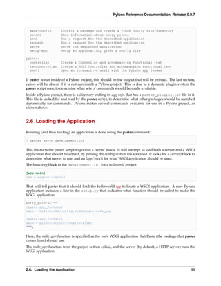 Pylons Reference Documentation, Release 0.9.7



  make-config         Install a package and create a fresh config file/directory
  points              Show information about entry points
  post                Run a request for the described application
  request             Run a request for the described application
  serve               Serve the described application
  setup-app           Setup an application, given a config file

pylons:
  controller          Create a Controller and accompanying functional test
  restcontroller      Create a REST Controller and accompanying functional test
  shell               Open an interactive shell with the Pylons app loaded

If paster is run inside of a Pylons project, this should be the output that will be printed. The last section,
pylons will be absent if it is not run inside a Pylons project. This is due to a dynamic plugin system the
paster script uses, to determine what sets of commands should be made available.
Inside a Pylons project, there is a directory ending in .egg-info, that has a paster_plugins.txt ﬁle in it.
This ﬁle is looked for and read by the paster script, to determine what other packages should be searched
dynamically for commands. Pylons makes several commands available for use in a Pylons project, as
shown above.


2.6 Loading the Application

Running (and thus loading) an application is done using the paster command:

$ paster serve development.ini

This instructs the paster script to go into a ‘serve’ mode. It will attempt to load both a server and a WSGI
application that should be served, by parsing the conﬁguration ﬁle speciﬁed. It looks for a [server] block to
determine what server to use, and an [app] block for what WSGI application should be used.
The basic egg block in the development.ini for a helloworld project:

[app:main]
use = egg:helloworld

That will tell paster that it should load the helloworld egg to locate a WSGI application. A new Pylons
application includes a line in the setup.py that indicates what function should be called to make the
WSGI application:

entry_points="""
[paste.app_factory]
main = helloworld.config.middleware:make_app

[paste.app_install]
main = pylons.util:PylonsInstaller
""",

Here, the make_app function is speciﬁed as the main WSGI application that Paste (the package that paster
comes from) should use.
The make_app function from the project is then called, and the server (by default, a HTTP server) runs the
WSGI application.




2.6. Loading the Application                                                                               11
 