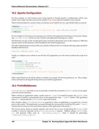 Pylons Reference Documentation, Release 0.9.7



18.2 Apache Conﬁguration

For this example, we will assume you’re using Apache 2, though Apache 1 conﬁguration will be very
similar. First, make sure that you have the Apache mod_fastcgi module installed in your Apache.
There will most likely be a section where you declare your FastCGI servers, and whether they’re external:

<IfModule mod_fastcgi.c>
FastCgiIpcDir /tmp
FastCgiExternalServer /some/path/to/app/myapp.fcgi -host some.host.com:6200
</IfModule>

In our example we’ll assume you’re going to run a Pylons web application listening on a host/port. Chang-
ing -host to -socket will let you use a Pylons web application listening on a socket.
The ﬁlename you give in the second option does not need to physically exist on the webserver, URIs that
Apache resolve to this ﬁlename will be handled by the FastCGI application.
The other important line to ensure that your Apache webserver has is to indicate that fcgi scripts should be
handled with Fast-CGI:

AddHandler fastcgi-script .fcgi

Finally, to conﬁgure your website to use the Fast CGI application you will need to indicate the script to be
used:

<VirtualHost *:80>
    ServerAdmin george@monkey.com
    ServerName monkey.com
    ServerAlias www.monkey.com
    DocumentRoot /some/path/to/app

    ScriptAliasMatch ^(/.*)$ /some/path/to/app/myapp.fcgi$1
</VirtualHost>

Other useful directives should be added as needed, for example, the ErrorLog directive, etc. This conﬁgu-
ration will result in all requests being sent to your FastCGI application.


18.3 PreﬁxMiddleware

PrefixMiddleware provides a way to manually override the root preﬁx (SCRIPT_NAME) of your appli-
cation for certain situations.
When running an application under a preﬁx (such as ‘/james‘) in FastCGI/apache, the SCRIPT_NAME
environment variable is automatically set to to the appropriate value: ‘/james‘. Pylons’ URL generators
such as url always take the SCRIPT_NAME value into account.
One situation where PrefixMiddleware is required is when an application is accessed via a reverse
proxy with a preﬁx. The application is accessed through the reverse proxy via the the URL preﬁx ‘/james‘,
whereas the reverse proxy forwards those requests to the application at the preﬁx ‘/‘.
The reverse proxy, being an entirely separate web server, has no way of specifying the SCRIPT_NAME
variable; it must be manually set by a PrefixMiddleware instance. Without setting SCRIPT_NAME,
url will generate URLs such as:          ‘/purchase_orders/1‘, when it should be generating:
‘/james/purchase_orders/1‘.



164                                        Chapter 18. Running Pylons Apps with Other Web Servers
 
