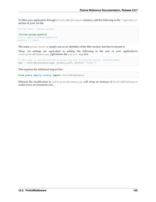 Pylons Reference Documentation, Release 0.9.7


To ﬁlter your application through a PrefixMiddleware instance, add the following to the ‘[app:main]‘
section of your .ini ﬁle:

filter-with = proxy-prefix

[filter:proxy-prefix]
use = egg:PasteDeploy#prefix
prefix = /james

The name proxy-prefix simply acts as an identiﬁer of the ﬁlter section; feel free to rename it.
These .ini settings are equivalent to adding the following to the end of your application’s
config/middleware.py, right before the return app line:

# This app is served behind a proxy via the following prefix (SCRIPT_NAME)
app = PrefixMiddleware(app, global_conf, prefix=’/james’)

This requires the additional import line:

from paste.deploy.config import PrefixMiddleware

Whereas the modiﬁcation to config/middleware.py will setup an instance of PrefixMiddleware
under every environment (.ini).




18.3. PreﬁxMiddleware                                                                             165
 
