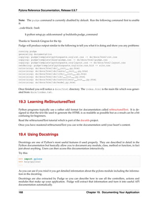 Pylons Reference Documentation, Release 0.9.7


Note: The pudge command is currently disabled by default. Run the following command ﬁrst to enable
it:
..code-block:: bash

      $ python setup.py addcommand -p buildutils.pudge_command

Thanks to Yannick Gingras for the tip.
Pudge will produce output similar to the following to tell you what it is doing and show you any problems:

running pudge
generating documentation
copying: pudgetemplatepythonpaste.orgrst.css -> do/docs/htmlrst.css
copying: pudgetemplatebasepudge.css -> do/docs/htmlpudge.css
copying: pudgetemplatepythonpaste.orglayout.css -> do/docs/htmllayout.css
rendering: pudgetemplatepythonpaste.orgsite.css.kid -> site.css
colorizing: do/docs/htmldo/__init__.py.html
colorizing: do/docs/htmldo/tests/__init__.py.html
colorizing: do/docs/htmldo/i18n/__init__.py.html
colorizing: do/docs/htmldo/lib/__init__.py.html
colorizing: do/docs/htmldo/controllers/__init__.py.html
colorizing: do/docs/htmldo/model.py.html

Once ﬁnished you will notice a docs/html directory. The index.html is the main ﬁle which was gener-
ated from docs/index.txt.


19.3 Learning ReStructuredText

Python programs typically use a rather odd format for documentation called reStructuredText. It is de-
signed so that the text ﬁle used to generate the HTML is as readable as possible but as a result can be a bit
confusing for beginners.
Read the reStructuredText tutorial which is part of the docutils project.
Once you have mastered reStructuredText you can write documentation until your heart’s content.


19.4 Using Docstrings

Docstrings are one of Python’s most useful features if used properly. They are described in detail in the
Python documentation but basically allow you to document any module, class, method or function, in fact
just about anything. Users can then access this documentation interactively.
Try this:

>>> import pylons
>>> help(pylons)
...

As you can see if you tried it you get detailed information about the pylons module including the informa-
tion in the docstring.
Docstrings are also extracted by Pudge so you can describe how to use all the controllers, actions and
modules that make up your application. Pudge will extract that information and turn it into useful API
documentation automatically.


168                                                          Chapter 19. Documenting Your Application
 