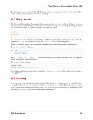 Pylons Reference Documentation, Release 0.9.7


Try clicking the Modules link in the HTML documentation you generated earlier or look at the Pylons
source code for some examples of how to use docstrings.


19.5 Using doctest

The ﬁnal useful thing about docstrings is that you can use the doctest module with them. doctest
again is described in the Python documentation but it looks through your docstrings for things that look
like Python code written at a Python prompt. Consider this example:

>>> a = 2
>>> b = 3
>>> a + b
5

If doctest was run on this ﬁle it would have found the example above and executed it. If when the
expression a + b is executed the result was not 5, doctest would raise an Exception.
This is a very handy way of checking that the examples in your documentation are actually correct.
To run doctest on a module use:

if __name__ == "__main__":
    import doctest
    doctest.testmod()

The if __name__ == "__main__": part ensures that your module won’t be tested if it is just imported,
only if it is run from the command line
To run doctest on a ﬁle use:

import doctest
doctest.testfile("docs/index.txt")

You might consider incorporating this functionality in your tests/test.py ﬁle to improve the testing of
your application.


19.6 Summary

So if you write your documentation in reStructuredText, in the docs directory and in your code’s doc-
strings, liberally scattered with example code, Pylons provides a very useful and powerful system for you.
If you want to ﬁnd out more information have a look at the Pudge documentation or try tinkering with
your project’s setup.cfg ﬁle which contains the Pudge settings.




19.5. Using doctest                                                                                   169
 