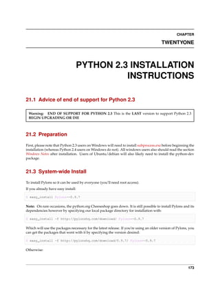 CHAPTER

                                                                                       TWENTYONE



                                PYTHON 2.3 INSTALLATION
                                          INSTRUCTIONS

21.1 Advice of end of support for Python 2.3

 Warning: END OF SUPPORT FOR PYTHON 2.3 This is the LAST version to support Python 2.3
 BEGIN UPGRADING OR DIE



21.2 Preparation

First, please note that Python 2.3 users on Windows will need to install subprocess.exe before beginning the
installation (whereas Python 2.4 users on Windows do not). All windows users also should read the section
Windows Notes after installation. Users of Ubuntu/debian will also likely need to install the python-dev
package.


21.3 System-wide Install

To install Pylons so it can be used by everyone (you’ll need root access).
If you already have easy install:

$ easy_install Pylons==0.9.7

Note: On rare occasions, the python.org Cheeseshop goes down. It is still possible to install Pylons and its
dependencies however by specifying our local package directory for installation with:

$ easy_install -f http://pylonshq.com/download/ Pylons==0.9.7

Which will use the packages necessary for the latest release. If you’re using an older version of Pylons, you
can get the packages that went with it by specifying the version desired:

$ easy_install -f http://pylonshq.com/download/0.9.7/ Pylons==0.9.7

Otherwise:




                                                                                                         173
 