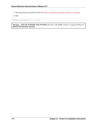 Pylons Reference Documentation, Release 0.9.7


  1. Download the easy install setup ﬁle from http://peak.telecommunity.com/dist/ez_setup.py
  2. Run:

$ python ez_setup.py Pylons==0.9.7


 Warning: END OF SUPPORT FOR PYTHON 2.3 This is the LAST version to support Python 2.3
 BEGIN UPGRADING OR DIE




174                                                Chapter 21. Python 2.3 Installation Instructions
 