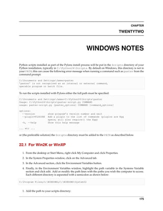 CHAPTER

                                                                                     TWENTYTWO



                                                           WINDOWS NOTES

Python scripts installed as part of the Pylons install process will be put in the Scripts directory of your
Python installation, typically in C:Python24Scripts. By default on Windows, this directory is not in
your PATH; this can cause the following error message when running a command such as paster from the
command prompt:

C:Documents and SettingsJames>paster
’paster’ is not recognized as an internal or external command,
operable program or batch file.

To run the scripts installed with Pylons either the full path must be speciﬁed:

C:Documents and SettingsJames>C:Python24Scriptspaster
Usage: C:Python24Scriptspaster-script.py COMMAND
usage: paster-script.py [paster_options] COMMAND [command_options]

options:
  --version              show program’s version number and exit
  --plugin=PLUGINS       Add a plugin to the list of commands (plugins are Egg
                         specs; will also require() the Egg)
  -h, --help             Show this help message

... etc ...

or (the preferable solution) the Scripts directory must be added to the PATH as described below.


22.1 For Win2K or WinXP

  1. From the desktop or Start Menu, right click My Computer and click Properties.
  2. In the System Properties window, click on the Advanced tab.
  3. In the Advanced section, click the Environment Variables button.
  4. Finally, in the Environment Variables window, highlight the path variable in the Systems Variable
     section and click edit. Add or modify the path lines with the paths you wish the computer to access.
     Each different directory is separated with a semicolon as shown below:

C:Program Files;C:WINDOWS;C:WINDOWSSystem32


  1. Add the path to your scripts directory:


                                                                                                       175
 