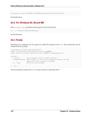 Pylons Reference Documentation, Release 0.9.7



C:Program Files;C:WINDOWS;C:WINDOWSSystem32;C:Python24Scripts

See Finally below.


22.2 For Windows 95, 98 and ME

Edit autoexec.bat, and add the following line to the end of the ﬁle:

set PATH=%PATH%;C:Python24Scripts

See Finally below.


22.3 Finally

Restarting your computer may be required to enable the change to the PATH. Then commands may be
entered from any location:

C:Documents and SettingsJames>paster
Usage: C:Python24Scriptspaster-script.py COMMAND
usage: paster-script.py [paster_options] COMMAND [command_options]

options:
  --version            show program’s version number and exit
  --plugin=PLUGINS     Add a plugin to the list of commands (plugins are Egg
                       specs; will also require() the Egg)
  -h, --help           Show this help message

... etc ...

All documentation assumes the PATH is setup correctly as described above.




176                                                                         Chapter 22. Windows Notes
 