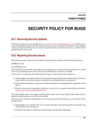 CHAPTER

                                                                                   TWENTYTHREE



                        SECURITY POLICY FOR BUGS

23.1 Receiving Security Updates

The Pylons team have set up a mailing list at wsgi-security-announce@googlegroups.com to which any se-
curity vulnerabilities that affect Pylons will be announced. Anyone wishing to be notiﬁed of vulnerabilities
in Pylons should subscribe to this list. Security announcements will only be made once a solution to the
problem has been discovered.


23.2 Reporting Security Issues

Please report security issues by email to both the lead developers of Pylons at the following addresses:

ben   groovie.org

security   3aims.com
Please DO NOT announce the vulnerability to any mailing lists or on the ticket system because we would
not want any malicious person to be aware of the problem before a solution is available.
In the event of a conﬁrmed vulnerability in Pylons itself, we will take the following actions:

   • Acknowledge to the reporter that we’ve received the report and that a ﬁx is forthcoming. We’ll give a
     rough timeline and ask the reporter to keep the issue conﬁdential until we announce it.
   • Halt all other development as long as is needed to develop a ﬁx, including patches against the current
     release.

   • Publicly announce the vulnerability and the ﬁx as soon as it is available to the WSGI security list at
     wsgi-security-announce@googlegroups.com.

This will probably mean a new release of Pylons, but in some cases it may simply be the release of docu-
mentation explaining how to avoid the vulnerability.
In the event of a conﬁrmed vulnerability in one of the components that Pylons uses, we will take the fol-
lowing actions:

   • Acknowledge to the reporter that we’ve received the report and ask the reporter to keep the issue
     conﬁdential until we announce it.
   • Contact the developer or maintainer of the package containing the vulnerability.




                                                                                                           177
 