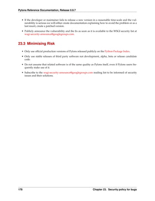 Pylons Reference Documentation, Release 0.9.7


  • If the developer or maintainer fails to release a new version in a reasonable time-scale and the vul-
    nerability is serious we will either create documentation explaining how to avoid the problem or as a
    last resort, create a patched version.
  • Publicly announce the vulnerability and the ﬁx as soon as it is available to the WSGI security list at
    wsgi-security-announce@googlegroups.com.


23.3 Minimising Risk

  • Only use ofﬁcial production versions of Pylons released publicly on the Python Package Index.
  • Only use stable releases of third party software not development, alpha, beta or release candidate
    code.
  • Do not assume that related software is of the same quality as Pylons itself, even if Pylons users fre-
    quently make use of it.
  • Subscribe to the wsgi-security-announce@googlegroups.com mailing list to be informed of security
    issues and their solutions.




178                                                               Chapter 23. Security policy for bugs
 