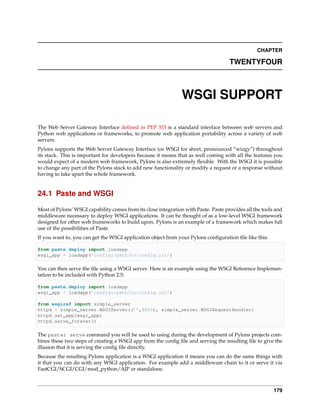 CHAPTER

                                                                                     TWENTYFOUR



                                                                WSGI SUPPORT

The Web Server Gateway Interface deﬁned in PEP 333 is a standard interface between web servers and
Python web applications or frameworks, to promote web application portability across a variety of web
servers.
Pylons supports the Web Server Gateway Interface (or WSGI for short, pronounced “wizgy”) throughout
its stack. This is important for developers because it means that as well coming with all the features you
would expect of a modern web framework, Pylons is also extremely ﬂexible. With the WSGI it is possible
to change any part of the Pylons stack to add new functionality or modify a request or a response without
having to take apart the whole framework.


24.1 Paste and WSGI

Most of Pylons’ WSGI capability comes from its close integration with Paste. Paste provides all the tools and
middleware necessary to deploy WSGI applications. It can be thought of as a low-level WSGI framework
designed for other web frameworks to build upon. Pylons is an example of a framework which makes full
use of the possibilities of Paste.
If you want to, you can get the WSGI application object from your Pylons conﬁguration ﬁle like this:

from paste.deploy import loadapp
wsgi_app = loadapp(’config:/path/to/config.ini’)

You can then serve the ﬁle using a WSGI server. Here is an example using the WSGI Reference Implemen-
tation to be included with Python 2.5:

from paste.deploy import loadapp
wsgi_app = loadapp(’config:/path/to/config.ini’)

from wsgiref import simple_server
httpd = simple_server.WSGIServer((’’,8000), simple_server.WSGIRequestHandler)
httpd.set_app(wsgi_app)
httpd.serve_forever()

The paster serve command you will be used to using during the development of Pylons projects com-
bines these two steps of creating a WSGI app from the conﬁg ﬁle and serving the resulting ﬁle to give the
illusion that it is serving the conﬁg ﬁle directly.
Because the resulting Pylons application is a WSGI application it means you can do the same things with
it that you can do with any WSGI application. For example add a middleware chain to it or serve it via
FastCGI/SCGI/CGI/mod_python/AJP or standalone.



                                                                                                         179
 