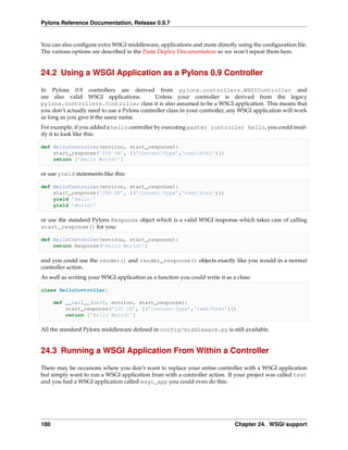 Pylons Reference Documentation, Release 0.9.7


You can also conﬁgure extra WSGI middleware, applications and more directly using the conﬁguration ﬁle.
The various options are described in the Paste Deploy Documentation so we won’t repeat them here.


24.2 Using a WSGI Application as a Pylons 0.9 Controller

In Pylons 0.9 controllers are derived from pylons.controllers.WSGIController and
are also valid WSGI applications.            Unless your controller is derived from the legacy
pylons.controllers.Controller class it is also assumed to be a WSGI application. This means that
you don’t actually need to use a Pylons controller class in your controller, any WSGI application will work
as long as you give it the same name.
For example, if you added a hello controller by executing paster controller hello, you could mod-
ify it to look like this:

def HelloController(environ, start_response):
    start_response(’200 OK’, [(’Content-Type’,’text/html’)])
    return [’Hello World!’]

or use yield statements like this:

def HelloController(environ, start_response):
    start_response(’200 OK’, [(’Content-Type’,’text/html’)])
    yield ’Hello ’
    yield ’World!’

or use the standard Pylons Response object which is a valid WSGI response which takes care of calling
start_response() for you:

def HelloController(environ, start_response):
    return Response(’Hello World!’)

and you could use the render() and render_response() objects exactly like you would in a normal
controller action.
As well as writing your WSGI application as a function you could write it as a class:

class HelloController:

      def __call__(self, environ, start_response):
          start_response(’200 OK’, [(’Content-Type’,’text/html’)])
          return [’Hello World!’]

All the standard Pylons middleware deﬁned in config/middleware.py is still available.


24.3 Running a WSGI Application From Within a Controller

There may be occasions where you don’t want to replace your entire controller with a WSGI application
but simply want to run a WSGI application from with a controller action. If your project was called test
and you had a WSGI application called wsgi_app you could even do this:




180                                                                           Chapter 24. WSGI support
 