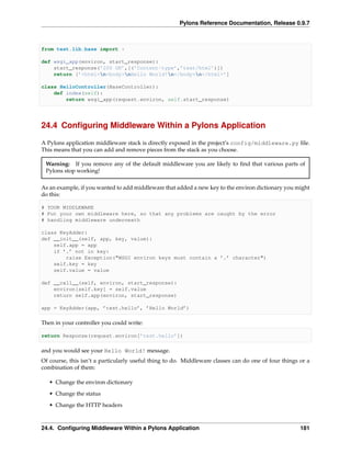 Pylons Reference Documentation, Release 0.9.7



from test.lib.base import *

def wsgi_app(environ, start_response):
    start_response(’200 OK’,[(’Content-type’,’text/html’)])
    return [’<html>n<body>nHello World!n</body>n</html>’]

class HelloController(BaseController):
    def index(self):
        return wsgi_app(request.environ, self.start_response)




24.4 Conﬁguring Middleware Within a Pylons Application

A Pylons application middleware stack is directly exposed in the project’s config/middleware.py ﬁle.
This means that you can add and remove pieces from the stack as you choose.

 Warning: If you remove any of the default middleware you are likely to ﬁnd that various parts of
 Pylons stop working!

As an example, if you wanted to add middleware that added a new key to the environ dictionary you might
do this:

# YOUR MIDDLEWARE
# Put your own middleware here, so that any problems are caught by the error
# handling middleware underneath

class KeyAdder:
def __init__(self, app, key, value):
    self.app = app
    if ’.’ not in key:
        raise Exception("WSGI environ keys must contain a ’.’ character")
    self.key = key
    self.value = value

def __call__(self, environ, start_response):
    environ[self.key] = self.value
    return self.app(environ, start_response)

app = KeyAdder(app, ’test.hello’, ’Hello World’)

Then in your controller you could write:

return Response(request.environ[’test.hello’])

and you would see your Hello World! message.
Of course, this isn’t a particularly useful thing to do. Middleware classes can do one of four things or a
combination of them:

   • Change the environ dictionary

   • Change the status
   • Change the HTTP headers



24.4. Conﬁguring Middleware Within a Pylons Application                                               181
 