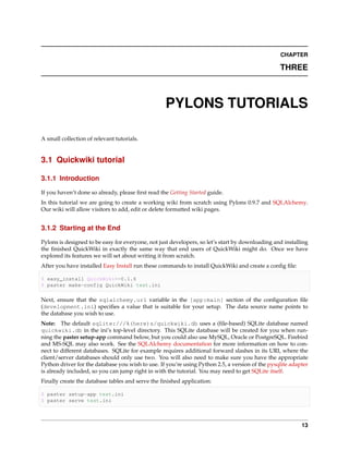CHAPTER

                                                                                                 THREE



                                                   PYLONS TUTORIALS

A small collection of relevant tutorials.


3.1 Quickwiki tutorial

3.1.1 Introduction

If you haven’t done so already, please ﬁrst read the Getting Started guide.
In this tutorial we are going to create a working wiki from scratch using Pylons 0.9.7 and SQLAlchemy.
Our wiki will allow visitors to add, edit or delete formatted wiki pages.


3.1.2 Starting at the End

Pylons is designed to be easy for everyone, not just developers, so let’s start by downloading and installing
the ﬁnished QuickWiki in exactly the same way that end users of QuickWiki might do. Once we have
explored its features we will set about writing it from scratch.
After you have installed Easy Install run these commands to install QuickWiki and create a conﬁg ﬁle:

$ easy_install QuickWiki==0.1.6
$ paster make-config QuickWiki test.ini

Next, ensure that the sqlalchemy.url variable in the [app:main] section of the conﬁguration ﬁle
(development.ini) speciﬁes a value that is suitable for your setup. The data source name points to
the database you wish to use.
Note: The default sqlite:///%(here)s/quickwiki.db uses a (ﬁle-based) SQLite database named
quickwiki.db in the ini’s top-level directory. This SQLite database will be created for you when run-
ning the paster setup-app command below, but you could also use MySQL, Oracle or PostgreSQL. Firebird
and MS-SQL may also work. See the SQLAlchemy documentation for more information on how to con-
nect to different databases. SQLite for example requires additional forward slashes in its URI, where the
client/server databases should only use two. You will also need to make sure you have the appropriate
Python driver for the database you wish to use. If you’re using Python 2.5, a version of the pysqlite adapter
is already included, so you can jump right in with the tutorial. You may need to get SQLite itself.
Finally create the database tables and serve the ﬁnished application:

$ paster setup-app test.ini
$ paster serve test.ini



                                                                                                          13
 