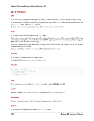 Pylons Reference Documentation, Release 0.9.7


25.1.2 Attributes

GET

A dictionary-like object representing the QUERY_STRING parameters. Always present, possibly empty.
If the same key is present in the query string multiple times, a list of its values can be retrieved from the
MultiDict via the :meth:getall method.
Returns a MultiDict container or, when charset is set, a UnicodeMultiDict.


POST

A dictionary-like object representing the POST body.
Most values are encoded strings, or unicode strings when charset is set. There may also be FieldStorage
objects representing ﬁle uploads. If this is not a POST request, or the body is not encoded ﬁelds (e.g., an
XMLRPC request) then this will be empty.
This will consume wsgi.input when ﬁrst accessed if applicable, but the raw version will be put in envi-
ron[’paste.parsed_formvars’].
Returns a MultiDict container or a UnicodeMultiDict when charset is set.


cookies

A dictionary of cookies, keyed by cookie name.
Just a plain dictionary, may be empty but not None.


defaults

{’errors’: ’replace’,
 ’decode_param_names’: False,
 ’charset’: None,
 ’language’: ’en-us’}



host

The host name, as provided in HTTP_HOST with a fall-back to SERVER_NAME


is_xhr

Returns a boolean if X-Requested-With is present and is a XMLHttpRequest


languages

Returns a (possibly empty) list of preferred languages, most preferred ﬁrst.


params

A dictionary-like object of keys from POST, GET, URL dicts


184                                                                        Chapter 25. Advanced Pylons
 