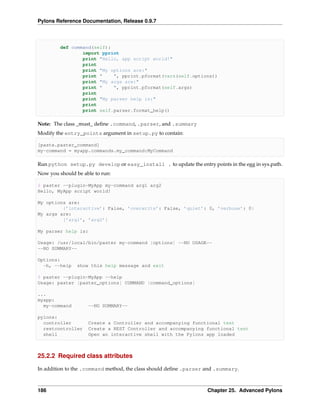 Pylons Reference Documentation, Release 0.9.7



         def command(self):
                 import pprint
                 print "Hello, app script world!"
                 print
                 print "My options are:"
                 print "    ", pprint.pformat(vars(self.options))
                 print "My args are:"
                 print "    ", pprint.pformat(self.args)
                 print
                 print "My parser help is:"
                 print
                 print self.parser.format_help()

Note: The class _must_ deﬁne .command, .parser, and .summary
Modify the entry_points argument in setup.py to contain:

[paste.paster_command]
my-command = myapp.commands.my_command:MyCommand

Run python setup.py develop or easy_install . to update the entry points in the egg in sys.path.
Now you should be able to run:

$ paster --plugin=MyApp my-command arg1 arg2
Hello, MyApp script world!

My options are:
         {’interactive’: False, ’overwrite’: False, ’quiet’: 0, ’verbose’: 0}
My args are:
         [’arg1’, ’arg2’]

My parser help is:

Usage: /usr/local/bin/paster my-command [options] --NO USAGE--
--NO SUMMARY--

Options:
  -h, --help    show this help message and exit

$ paster --plugin=MyApp --help
Usage: paster [paster_options] COMMAND [command_options]

...
myapp:
  my-command         --NO SUMMARY--

pylons:
  controller         Create a Controller and accompanying functional test
  restcontroller     Create a REST Controller and accompanying functional test
  shell              Open an interactive shell with the Pylons app loaded



25.2.2 Required class attributes

In addition to the .command method, the class should deﬁne .parser and .summary.



186                                                                Chapter 25. Advanced Pylons
 