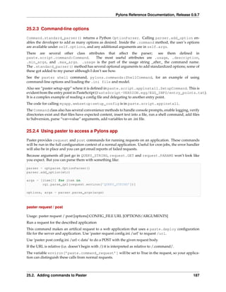 Pylons Reference Documentation, Release 0.9.7


25.2.3 Command-line options

Command.standard_parser() returns a Python OptionParser. Calling parser.add_option en-
ables the developer to add as many options as desired. Inside the .command method, the user’s options
are available under self.options, and any additional arguments are in self.args.
There are several other class attributes that affect the parser;           see them deﬁned in
paste.script.command:Command.             The most useful attributes are .usage, .description,
.min_args, and .max_args. .usage is the part of the usage string _after_ the command name.
The .standard_parser() method has several optional arguments to add standardized options; some of
these got added to my parser although I don’t see how.
See the paster shell command, pylons.commands:ShellCommand, for an example of using
command-line options and loading the .ini file and model.
Also see “paster setup-app” where it is deﬁned in paste.script.appinstall.SetupCommand. This is
evident from the entry point in PasteScript (PasteScript-VERSION.egg/EGG_INFO/entry_points.txt).
It is a complex example of reading a conﬁg ﬁle and delegating to another entry point.
The code for calling myapp.websetup:setup_config is in paste.script.appinstall.
The Command class also has several convenience methods to handle console prompts, enable logging, verify
directories exist and that ﬁles have expected content, insert text into a ﬁle, run a shell command, add ﬁles
to Subversion, parse “var=value” arguments, add variables to an .ini ﬁle.


25.2.4 Using paster to access a Pylons app

Paster provides request and post commands for running requests on an application. These commands
will be run in the full conﬁguration context of a normal application. Useful for cron jobs, the error handler
will also be in place and you can get email reports of failed requests.
Because arguments all just go in QUERY_STRING, request.GET and request.PARAMS won’t look like
you expect. But you can parse them with something like:

parser = optparse.OptionParser()
parser.add_option(etc)

args = [item[0] for item in
        cgi.parse_qsl(request.environ[’QUERY_STRING’])]

options, args = parser.parse_args(args)



paster request / post

Usage: paster request / post [options] CONFIG_FILE URL [OPTIONS/ARGUMENTS]
Run a request for the described application
This command makes an artiﬁcal request to a web application that uses a paste.deploy conﬁguration
ﬁle for the server and application. Use ‘paster request conﬁg.ini /url’ to request /url.
Use ‘paster post conﬁg.ini /url < data’ to do a POST with the given request body.
If the URL is relative (i.e. doesn’t begin with /) it is interpreted as relative to /.command/.
The variable environ[’paste.command_request’] will be set to True in the request, so your applica-
tion can distinguish these calls from normal requests.



25.2. Adding commands to Paster                                                                          187
 