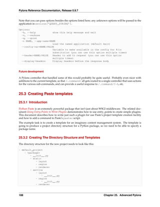 Pylons Reference Documentation, Release 0.9.7


Note that you can pass options besides the options listed here; any unknown options will be passed to the
application in environ[’QUERY_STRING’].

Options:
  -h, --help            show this help message and exit
  -v, --verbose
  -q, --quiet
  -n NAME, --app-name=NAME
                        Load the named application (default main)
  --config-var=NAME:VALUE
                        Variable to make available in the config for %()s
                        substitution (you can use this option multiple times)
  --header=NAME:VALUE   Header to add to request (you can use this option
                        multiple times)
  --display-headers     Display headers before the response body



Future development

A Pylons controller that handled some of this would probably be quite useful. Probably even nicer with
additions to the current template, so that /.command/ all gets routed to a single controller that uses actions
for the various sub-commands, and can provide a useful response to /.command/?-h, etc.


25.3 Creating Paste templates

25.3.1 Introduction

Python Paste is an extremely powerful package that isn’t just about WSGI middleware. The related doc-
ument Using Entry Points to Write Plugins demonstrates how to use entry_points to create simple plugins.
This document describes how to write just such a plugin for use Paste’s project template creation facility
and how to add a command to Paste’s paster script.
The example task is to create a template for an imaginary content management system. The template is
going to produce a project directory structure for a Python package, so we need to be able to specify a
package name.


25.3.2 Creating The Directory Structure and Templates

The directory structure for the new project needs to look like this:

- default_project
    - +package+
        - __init__.py
        - static
            - layout
            - region
            - renderer
        - service
            - layout
                - __init__.py
            - region
                - __init__.py
            - renderer



188                                                                         Chapter 25. Advanced Pylons
 