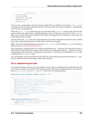 Pylons Reference Documentation, Release 0.9.7



                  - __init__.py
    -   setup.py_tmpl
    -   setup.cfg_tmpl
    -   development.ini_tmpl
    -   README.txt_tmpl
    -   ez_setup.py

Of course, the actual project’s directory structure might look very different. In fact the paster create
command can even be used to generate directory structures which aren’t project templates — although this
wasn’t what it was designed for.
When the paster create command is run, any directories with +package+ in their name will have that
portion of the name replaced by a simpliﬁed package name and likewise any directories with +egg+ in
their name will have that portion replaced by the name of the egg directory, although we don’t make use
of that feature in this example.
All of the ﬁles with _tmpl at the end of their ﬁlenames are treated as templates and will have the variables
they contain replaced automatically. All other ﬁles will remain unchanged.
Note: The small templating language used with paster create in ﬁles ending in _tmpl is described in
detail in the Paste util module documentation
When specifying a package name it can include capitalisation and _ characters but it should be borne in
mind that the actual name of the package will be the lowercase package name with the _ characters removed.
If the package name contains an _, the egg name will contain a _ character so occasionally the +egg+ name
is different to the +package+ name.
To avoid difﬁculty always recommend to users that they stick with package names that contain no _ char-
acters so that the names remain unique when made lowercase.


25.3.3 Implementing the Code

Now that the directory structure has been deﬁned, the next step is to implement the commands that will
convert this to a ready-to-run project. The template creation commands are implemented by a class derived
from paste.script.templates.Template. This is how our example appears:

from paste.script.templates import Template, var

vars = [
    var(’version’, ’Version (like 0.1)’),
    var(’description’, ’One-line description of the package’),
    var(’long_description’, ’Multi-line description (in reST)’),
    var(’keywords’, ’Space-separated keywords/tags’),
    var(’author’, ’Author name’),
    var(’author_email’, ’Author email’),
    var(’url’, ’URL of homepage’),
    var(’license_name’, ’License name’),
    var(’zip_safe’, ’True/False: if the package can be distributed as a .zip file’,
         default=False),
]

class ArtProjectTemplate(Template):
    _template_dir = ’templates/default_project’
    summary = ’Art project template’
    vars = vars




25.3. Creating Paste templates                                                                          189
 