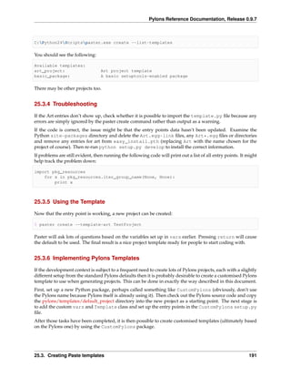 Pylons Reference Documentation, Release 0.9.7



C:Python24Scriptspaster.exe create --list-templates

You should see the following:

Available templates:
art_project:                      Art project template
basic_package:                    A basic setuptools-enabled package

There may be other projects too.


25.3.4 Troubleshooting

If the Art entries don’t show up, check whether it is possible to import the template.py ﬁle because any
errors are simply ignored by the paster create command rather than output as a warning.
If the code is correct, the issue might be that the entry points data hasn’t been updated. Examine the
Python site-packages directory and delete the Art.egg-link ﬁles, any Art*.egg ﬁles or directories
and remove any entries for art from easy_install.pth (replacing Art with the name chosen for the
project of course). Then re-run python setup.py develop to install the correct information.
If problems are still evident, then running the following code will print out a list of all entry points. It might
help track the problem down:

import pkg_resources
    for x in pkg_resources.iter_group_name(None, None):
        print x



25.3.5 Using the Template

Now that the entry point is working, a new project can be created:

$ paster create --template=art TestProject

Paster will ask lots of questions based on the variables set up in vars earlier. Pressing return will cause
the default to be used. The ﬁnal result is a nice project template ready for people to start coding with.


25.3.6 Implementing Pylons Templates

If the development context is subject to a frequent need to create lots of Pylons projects, each with a slightly
different setup from the standard Pylons defaults then it is probably desirable to create a customised Pylons
template to use when generating projects. This can be done in exactly the way described in this document.
First, set up a new Python package, perhaps called something like CustomPylons (obviously, don’t use
the Pylons name because Pylons itself is already using it). Then check out the Pylons source code and copy
the pylons/templates/default_project directory into the new project as a starting point. The next stage is
to add the custom vars and Template class and set up the entry points in the CustomPylons setup.py
ﬁle.
After those tasks have been completed, it is then possible to create customised templates (ultimately based
on the Pylons one) by using the CustomPylons package.




25.3. Creating Paste templates                                                                               191
 