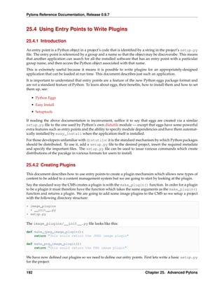 Pylons Reference Documentation, Release 0.9.7



25.4 Using Entry Points to Write Plugins

25.4.1 Introduction

An entry point is a Python object in a project’s code that is identiﬁed by a string in the project’s setup.py
ﬁle. The entry point is referenced by a group and a name so that the object may be discoverabe. This means
that another application can search for all the installed software that has an entry point with a particular
group name, and then access the Python object associated with that name.
This is extremely useful because it means it is possible to write plugins for an appropriately-designed
application that can be loaded at run time. This document describes just such an application.
It is important to understand that entry points are a feature of the new Python eggs package format and
are not a standard feature of Python. To learn about eggs, their beneﬁts, how to install them and how to set
them up, see:

   • Python Eggs
   • Easy Install
   • Setuptools

If reading the above documentation is inconvenient, sufﬁce it to say that eggs are created via a similar
setup.py ﬁle to the one used by Python’s own distutils module — except that eggs have some powerful
extra features such as entry points and the ability to specify module dependencies and have them automat-
ically installed by easy_install when the application itself is installed.
For those developers unfamiliar with distutils: it is the standard mechanism by which Python packages
should be distributed. To use it, add a setup.py ﬁle to the desired project, insert the required metadata
and specify the important ﬁles. The setup.py ﬁle can be used to issue various commands which create
distributions of the pacakge in various formats for users to install.


25.4.2 Creating Plugins

This document describes how to use entry points to create a plugin mechansim which allows new types of
content to be added to a content management system but we are going to start by looking at the plugin.
Say the standard way the CMS creates a plugin is with the make_plugin() function. In order for a plugin
to be a plugin it must therefore have the function which takes the same arguments as the make_plugin()
function and returns a plugin. We are going to add some image plugins to the CMS so we setup a project
with the following directory structure:

+ image_plugins
  + __init__.py
+ setup.py

The image_plugins/__init__.py ﬁle looks like this:

def make_jpeg_image_plugin():
    return "This would return the JPEG image plugin"

def make_png_image_plugin():
    return "This would return the PNG image plugin"

We have now deﬁned our plugins so we need to deﬁne our entry points. First lets write a basic setup.py
for the project:


192                                                                        Chapter 25. Advanced Pylons
 