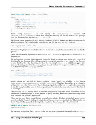 Pylons Reference Documentation, Release 0.9.7



from setuptools import setup, find_packages

setup(
    name=’ImagePlugins’,
    version="1.0",
    description="Image plugins for the imaginary CMS 1.0 project",
    author="James Gardner",
    packages=find_packages(),
    include_package_data=True,
)

When      using    setuptools       we   can   specify the find_packages()  function  and
include_package_data=True rather than having to manually list all the modules and package
data like we had to do in the old distutils setup.py.
Because the plugin is designed to work with the (imaginary) CMS 1.0 package, we need to specify that the
plugin requires the CMS to be installed too and so we add this line to the setup() function:

install_requires=["CMS>=1.0"],

Now when the plugins are installed, CMS 1.0 or above will be installed automatically if it is not already
present.
There are lots of other arguments such as author_email or url which you can add to the setup.py
function too.
We are interested in adding the entry points. We need to decide on a group name for the entry points. It is
traditional to use the name of the package using the entry point, separated by a . character and then use
a name that describes what the entry point does. For our example cms.plugin might be an appropriate
name for the entry point. Since the image_plugin module contains two plugins we will need two entries.
Add the following to the setup.py function:

entry_points="""
    [cms.plugin]
    jpg_image=image_plugin:make_jpeg_image_plugin
    png_image=image_plugin:make_jpeg_image_plugin
""",

Group names are speciﬁed in square brackets, plugin names are speciﬁed in the format
name=module.import.path:object_within_the_module. The object doesn’t have to be a function
and can have any valid Python name. The module import path doesn’t have to be a top level component as
it is in this example and the name of the entry point doesn’t have to be the same as the name of the object it
is pointing to.
The developer can add as many entries as desired in each group as long as the names are different and the
same holds for adding groups. It is also possible to specify the entry points as a Python dictionary rather
than a string if that approach is preferred.
There are two more things we need to do to complete the plugin. The ﬁrst is to include an ez_setup
module so that if the user installing the plugin doesn’t have setuptools installed, it will be installed for
them. We do this by adding the follwoing to the very top of the setup.py ﬁle before the import:

from ez_setup import use_setuptools
use_setuptools()

We also need to download the ez_setup.py ﬁle into our project directory at the same level as setup.py.



25.4. Using Entry Points to Write Plugins                                                                 193
 