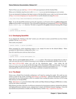 Pylons Reference Documentation, Release 0.9.7


That’s it! Now you can visit http://127.0.0.1:5000 and experiment with the ﬁnished Wiki.
When you’ve ﬁnished, stop the server with Control-C so we can start developing our own version.
If you are interested in looking at the latest version of the QuickWiki source code it can be browsed online
at http://www.knowledgetap.com/hg/QuickWiki or can be checked out using Mercurial:

$ hg clone http://www.knowledgetap.com/hg/QuickWiki

Note: To run the QuickWiki checked out from the repository, you’ll need to ﬁrst run python setup.py de-
velop from the project’s root directory. This will install its dependencies and generate Python Egg metadata
in a QuickWiki.egg-info directory. The latter is required for the paster command (among other things)
.

$ cd QuickWiki
$ python setup.py develop



3.1.3 Developing QuickWiki

If you skipped the “Starting at the End” section you will need to assure yourself that you have Pylons
installed. See the Getting Started.
Then create your project:

$ paster create -t pylons QuickWiki

When prompted for which templating engine to use, simply hit enter for the default (Mako). When
prompted for SQLAlchemy conﬁguration, enter True.
Now let’s start the server and see what we have:

$ cd QuickWiki
$ paster serve --reload development.ini

Note: We have started paster serve with the --reload option. This means any changes that we make to
code will cause the server to restart (if necessary); your changes are immediately reﬂected on the live site.
Visit http://127.0.0.1:5000 where you will see the introduction page.                 Now delete the ﬁle
public/index.html so we can see the front page of the wiki instead of this welcome page. If you now
refresh the page, the Pylons built-in error document support will kick in and display an Error 404 page,
indicating the ﬁle could not be found. We’ll setup a controller to handle this location later.


3.1.4 The Model

Pylons uses a Model-View-Controller architecture; we’ll start by creating the model. We could use any
system we like for the model, including SQLAlchemy or SQLObject. Optional SQLAlchemy integration
is provided for new Pylons projects, which we enabled when creating the project, and thus we’ll be using
SQLAlchemy for the QuickWiki.
Note: SQLAlchemy is a powerful Python SQL toolkit and Object Relational Mapper (ORM) that is widely
used by the Python community.
SQLAlchemy provides a full suite of well known enterprise-level persistence patterns, designed for efﬁcient
and high-performance database access, adapted into a simple and Pythonic domain language. It has full
and detailed documentation available on the SQLAlchemy website: http://sqlalchemy.org/docs/.


14                                                                            Chapter 3. Pylons Tutorials
 