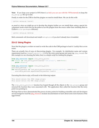 Pylons Reference Documentation, Release 0.9.7


Note: If you keep your project in SVN there is a trick you can use with the ‘SVN:externals to keep the
ez_setup.py ﬁle up to date.
Finally in order for the CMS to ﬁnd the plugins we need to install them. We can do this with:

$ python setup.py install

as usual or, since we might go on to develop the plugins further we can install them using a special de-
velopment mode which sets up the paths to run the plugins from the source rather than installing them to
Python’s site-packages directory:

$ python setup.py develop

Both commands will download and install setuptools if you don’t already have it installed.


25.4.3 Using Plugins

Now that the plugin is written we need to write the code in the CMS package to load it. Luckily this is even
easier.
There are actually lots of ways of discovering plugins. For example: by distribution name and version
requirement (such as ImagePlugins>=1.0) or by the entry point group and name (eg jpg_image). For
this example we are choosing the latter, here is a simple script for loading the plugins:

from pkg_resources import iter_entry_points
for object in iter_entry_points(group=’cms.plugin’, name=None):
    print object()

from pkg_resources import iter_entry_points
available_methods = []
for method_handler in iter_entry_points(group=’authkit.method’, name=None):
    available_methods.append(method_handler.load())

Executing this short script, will result in the following output:

This would return the JPEG image plugin
This would return the PNG image plugin

The iter_entry_points() function has looped though all the objects in the cms.plugin group and
returned the function they were associated with. The application then called the function that the enrty
point was pointing to.
We hope that we have demonstrated the power of entry points for building extensible code and developers
are encouraged to read the pkg_resources module documentation to learn about some more features of the
eggs format.




194                                                                       Chapter 25. Advanced Pylons
 