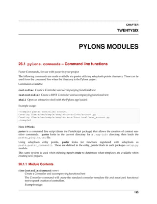 CHAPTER

                                                                                     TWENTYSIX



                                                    PYLONS MODULES

26.1 pylons.commands – Command line functions

Paster Commands, for use with paster in your project
The following commands are made available via paster utilizing setuptools points discovery. These can be
used from the command line when the directory is the Pylons project.
Commands available:

controller Create a Controller and accompanying functional test
restcontroller Create a REST Controller and accompanying functional test
shell Open an interactive shell with the Pylons app loaded

Example usage:

~/sample$ paster controller account
Creating /Users/ben/sample/sample/controllers/account.py
Creating /Users/ben/sample/sample/tests/functional/test_account.py
~/sample$

How it Works
paster is a command line script (from the PasteScript package) that allows the creation of context sen-
sitive commands. paster looks in the current directory for a .egg-info directory, then loads the
paster_plugins.txt ﬁle.
Using setuptools entry points, paster looks for functions registered with setuptools as
paste.paster_command(). These are deﬁned in the entry_points block in each packages setup.py
module.
This same system is used when running paster create to determine what templates are available when
creating new projects.


26.1.1 Module Contents

class ControllerCommand(name)
      Create a Controller and accompanying functional test
     The Controller command will create the standard controller template ﬁle and associated functional
     test to speed creation of controllers.
     Example usage:


                                                                                                    195
 