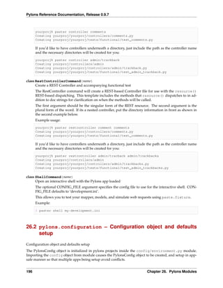 Pylons Reference Documentation, Release 0.9.7



      yourproj% paster controller comments
      Creating yourproj/yourproj/controllers/comments.py
      Creating yourproj/yourproj/tests/functional/test_comments.py

      If you’d like to have controllers underneath a directory, just include the path as the controller name
      and the necessary directories will be created for you:

      yourproj% paster controller admin/trackback
      Creating yourproj/controllers/admin
      Creating yourproj/yourproj/controllers/admin/trackback.py
      Creating yourproj/yourproj/tests/functional/test_admin_trackback.py

class RestControllerCommand(name)
      Create a REST Controller and accompanying functional test
      The RestController command will create a REST-based Controller ﬁle for use with the resource()
      REST-based dispatching. This template includes the methods that resource() dispatches to in ad-
      dition to doc strings for clariﬁcation on when the methods will be called.
      The ﬁrst argument should be the singular form of the REST resource. The second argument is the
      plural form of the word. If its a nested controller, put the directory information in front as shown in
      the second example below.
      Example usage:

      yourproj% paster restcontroller comment comments
      Creating yourproj/yourproj/controllers/comments.py
      Creating yourproj/yourproj/tests/functional/test_comments.py

      If you’d like to have controllers underneath a directory, just include the path as the controller name
      and the necessary directories will be created for you:

      yourproj% paster restcontroller admin/tracback admin/trackbacks
      Creating yourproj/controllers/admin
      Creating yourproj/yourproj/controllers/admin/trackbacks.py
      Creating yourproj/yourproj/tests/functional/test_admin_trackbacks.py

class ShellCommand(name)
      Open an interactive shell with the Pylons app loaded
      The optional CONFIG_FILE argument speciﬁes the conﬁg ﬁle to use for the interactive shell. CON-
      FIG_FILE defaults to ‘development.ini’.
      This allows you to test your mapper, models, and simulate web requests using paste.fixture.
      Example:

      $ paster shell my-development.ini




26.2 pylons.configuration – Conﬁguration object and defaults
     setup

Conﬁguration object and defaults setup
The PylonsConﬁg object is initialized in pylons projects inside the config/environment.py module.
Importing the config object from module causes the PylonsConﬁg object to be created, and setup in app-
safe manner so that multiple apps being setup avoid conﬂicts.


196                                                                          Chapter 26. Pylons Modules
 