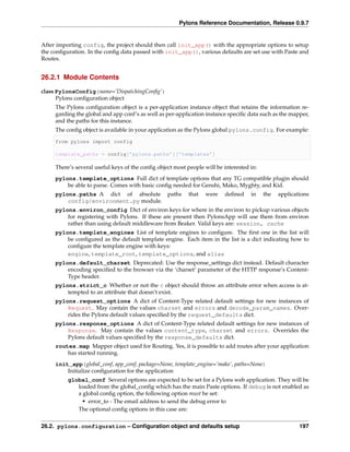Pylons Reference Documentation, Release 0.9.7


After importing config, the project should then call init_app() with the appropriate options to setup
the conﬁguration. In the conﬁg data passed with init_app(), various defaults are set use with Paste and
Routes.


26.2.1 Module Contents

class PylonsConfig(name=’DispatchingConﬁg’)
      Pylons conﬁguration object
     The Pylons conﬁguration object is a per-application instance object that retains the information re-
     garding the global and app conf’s as well as per-application instance speciﬁc data such as the mapper,
     and the paths for this instance.
     The conﬁg object is available in your application as the Pylons global pylons.config. For example:

     from pylons import config

     template_paths = config[’pylons.paths’][’templates’]

     There’s several useful keys of the conﬁg object most people will be interested in:
     pylons.template_options Full dict of template options that any TG compatible plugin should
         be able to parse. Comes with basic conﬁg needed for Genshi, Mako, Myghty, and Kid.
     pylons.paths A dict of absolute paths                 that   were   deﬁned     in    the   applications
         config/environment.py module.
     pylons.environ_config Dict of environ keys for where in the environ to pickup various objects
         for registering with Pylons. If these are present then PylonsApp will use them from environ
         rather than using default middleware from Beaker. Valid keys are: session, cache
     pylons.template_engines List of template engines to conﬁgure. The ﬁrst one in the list will
         be conﬁgured as the default template engine. Each item in the list is a dict indicating how to
         conﬁgure the template engine with keys:
         engine, template_root, template_options, and alias
     pylons.default_charset Deprecated: Use the response_settings dict instead. Default character
         encoding speciﬁed to the browser via the ‘charset’ parameter of the HTTP response’s Content-
         Type header.
     pylons.strict_c Whether or not the c object should throw an attribute error when access is at-
         tempted to an attribute that doesn’t exist.
     pylons.request_options A dict of Content-Type related default settings for new instances of
         Request. May contain the values charset and errors and decode_param_names. Over-
         rides the Pylons default values speciﬁed by the request_defaults dict.
     pylons.response_options A dict of Content-Type related default settings for new instances of
         Response. May contain the values content_type, charset and errors. Overrides the
         Pylons default values speciﬁed by the response_defaults dict.
     routes.map Mapper object used for Routing. Yes, it is possible to add routes after your application
         has started running.
     init_app(global_conf, app_conf, package=None, template_engine=’mako’, paths=None)
         Initialize conﬁguration for the application
          global_conf Several options are expected to be set for a Pylons web application. They will be
             loaded from the global_conﬁg which has the main Paste options. If debug is not enabled as
             a global conﬁg option, the following option must be set:
               • error_to - The email address to send the debug error to
             The optional conﬁg options in this case are:


26.2. pylons.configuration – Conﬁguration object and defaults setup                                     197
 