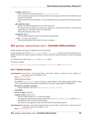 Pylons Reference Documentation, Release 0.9.7


     _inspect_call(func)
         Calls a function with arguments from _get_method_args()
         Given a function, inspect_call will inspect the function args and call it with no further keyword
         args than it asked for.
         If the function has been decorated, it is assumed that the decorator preserved the function signa-
         ture.
     _get_method_args()
         Retrieve the method arguments to use with inspect call
         By default, this uses Routes to retrieve the arguments, override this method to customize the
         arguments your controller actions are called with.
         This method should return a dict.
     _dispatch_call()
         Handles dispatching the request to the function using Routes
     __call__(environ, start_response)
         The main call handler that is called to return a response


26.5 pylons.controllers.util – Controller Utility functions

Utility functions and classes available for use by Controllers
Pylons subclasses the WebOb webob.Request and webob.Response classes to provide backwards com-
patible functions for earlier versions of Pylons as well as add a few helper functions to assist with signed
cookies.
For reference use, refer to the Request and Response below.
Functions available:
abort(), forward(), etag_cache(), mimetype(), redirect(), and redirect_to()


26.5.1 Module Contents

class Request(environ=None, environ_getter=None, charset=(No Default), unicode_errors=(No Default), de-
                code_param_names=(No Default), **kw)
      Bases: webob.Request
     WebOb Request subclass
     The WebOb webob.Request has no charset, or other defaults. This subclass adds defaults, along
     with several methods for backwards compatibility with paste.wsgiwrappers.WSGIRequest.
     determine_browser_charset()
         Legacy method to return the webob.Request.accept_charset
     languages
     match_accept(mimetypes)
     signed_cookie(name, secret)
         Extract a signed cookie of name from the request
         The cookie is expected to have been created with Response.signed_cookie, and the secret
         should be the same as the one used to sign it.
         Any failure in the signature of the data will result in None being returned.
class Response(body=None, status=None, headerlist=None, app_iter=None, request=None, content_type=None,
                 conditional_response=(No Default), **kw)
      Bases: webob.Response


26.5. pylons.controllers.util – Controller Utility functions                                            199
 