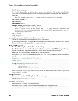 Pylons Reference Documentation, Release 0.9.7


      WebOb Response subclass
      The WebOb Response has no default content type, or error defaults. This subclass adds defaults,
      along with several methods for backwards compatibility with paste.wsgiwrappers.WSGIResponse.
      content
          The body of the response, as a str. This will read in the entire app_iter if necessary.
      determine_charset()
      get_content()
      has_header(header)
      signed_cookie(name, data, secret=None, **kwargs)
          Save a signed cookie with secret signature
          Saves a signed cookie of the pickled data.        All other keyword arguments that
          WebOb.set_cookie accepts are usable and passed to the WebOb set_cookie method after cre-
          ating the signed cookie value.
      write(content)
      wsgi_response()
abort(status_code=None, detail=”, headers=None, comment=None)
    Aborts the request immediately by returning an HTTP exception
      In the event that the status_code is a 300 series error, the detail attribute will be used as the Location
      header should one not be speciﬁed in the headers attribute.
etag_cache(key=None)
    Use the HTTP Entity Tag cache for Browser side caching
      If a “If-None-Match” header is found, and equivilant to key, then a 304 HTTP message will be re-
      turned with the ETag to tell the browser that it should use its current cache of the page.
      Otherwise, the ETag header will be added to the response headers.
      Returns pylons.response for legacy purposes (pylons.response should be used directly in-
      stead).
      Suggested use is within a Controller Action like so:

      import pylons

      class YourController(BaseController):
          def index(self):
              etag_cache(key=1)
              return render(’/splash.mako’)

      Note: This works because etag_cache will raise an HTTPNotModiﬁed exception if the ETag recieved
      matches the key provided.
forward(wsgi_app)
    Forward the request to a WSGI application. Returns its response.

      return forward(FileApp(’filename’))

redirect(url, code=302)
    Raises a redirect exception to the speciﬁed URL
      Optionally, a code variable may be passed with the status code of the redirect, ie:

      redirect(url(controller=’home’, action=’index’), code=303)




200                                                                            Chapter 26. Pylons Modules
 
