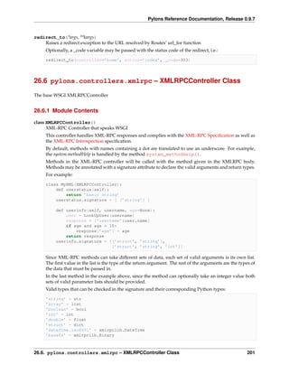 Pylons Reference Documentation, Release 0.9.7


redirect_to(*args, **kargs)
    Raises a redirect exception to the URL resolved by Routes’ url_for function
     Optionally, a _code variable may be passed with the status code of the redirect, i.e.:

     redirect_to(controller=’home’, action=’index’, _code=303)




26.6 pylons.controllers.xmlrpc – XMLRPCController Class

The base WSGI XMLRPCController


26.6.1 Module Contents

class XMLRPCController()
      XML-RPC Controller that speaks WSGI
     This controller handles XML-RPC responses and complies with the XML-RPC Speciﬁcation as well as
     the XML-RPC Introspection speciﬁcation.
     By default, methods with names containing a dot are translated to use an underscore. For example,
     the system.methodHelp is handled by the method system_methodHelp().
     Methods in the XML-RPC controller will be called with the method given in the XMLRPC body.
     Methods may be annotated with a signature attribute to declare the valid arguments and return types.
     For example:

     class MyXML(XMLRPCController):
         def userstatus(self):
             return ’basic string’
         userstatus.signature = [ [’string’] ]

          def userinfo(self, username, age=None):
              user = LookUpUser(username)
              response = {’username’:user.name}
              if age and age > 10:
                  response[’age’] = age
              return response
          userinfo.signature = [[’struct’, ’string’],
                                [’struct’, ’string’, ’int’]]

     Since XML-RPC methods can take different sets of data, each set of valid arguments is its own list.
     The ﬁrst value in the list is the type of the return argument. The rest of the arguments are the types of
     the data that must be passed in.
     In the last method in the example above, since the method can optionally take an integer value both
     sets of valid parameter lists should be provided.
     Valid types that can be checked in the signature and their corresponding Python types:

     ’string’ - str
     ’array’ - list
     ’boolean’ - bool
     ’int’ - int
     ’double’ - float
     ’struct’ - dict
     ’dateTime.iso8601’ - xmlrpclib.DateTime
     ’base64’ - xmlrpclib.Binary



26.6. pylons.controllers.xmlrpc – XMLRPCController Class                                                  201
 