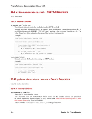 Pylons Reference Documentation, Release 0.9.7



26.9 pylons.decorators.rest – REST-ful Decorators

REST decorators


26.9.1 Module Contents

dispatch_on(**method_map)
    Dispatches to alternate controller methods based on HTTP method
      Multiple keyword arguments should be passed, with the keyword corresponding to the HTTP
      method to dispatch on (DELETE, POST, GET, etc.) and the value being the function to call. The
      value should be a string indicating the name of the function to dispatch to.
      Example:

      from pylons.decorators import rest

      class SomeController(BaseController):

          @rest.dispatch_on(POST=’create_comment’)
          def comment(self):
              # Do something with the comment

          def create_comment(self, id):
              # Do something if its a post to comment

restrict(*methods)
    Restricts access to the function depending on HTTP method
      Example:

      from pylons.decorators import rest

      class SomeController(BaseController):

          @rest.restrict(’GET’)
          def comment(self, id):




26.10 pylons.decorators.secure – Secure Decorators

Security related decorators


26.10.1 Module Contents

authenticate_form(func)
    Decorator for authenticating a form
      This decorator uses an authorization token stored in the client’s session for prevention
      of certain Cross-site request forgery (CSRF) attacks (See http://en.wikipedia.org/wiki/Cross-
      site_request_forgery for more information).
      For use with the webhelpers.html.secure_form helper functions.




204                                                                   Chapter 26. Pylons Modules
 