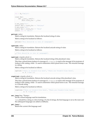 Pylons Reference Documentation, Release 0.9.7



      foo = N_(’Hello’)

      class Bar:
          def __init__(self):
              self.local_foo = _(foo)

      h.set_lang(’fr’)
      assert Bar().local_foo == ’Bonjour’
      h.set_lang(’es’)
      assert Bar().local_foo == ’Hola’
      assert foo == ’Hello’

gettext(value)
    Mark a string for translation. Returns the localized string of value.
      Mark a string to be localized as follows:

      gettext(’This should be in lots of languages’)

ugettext(value)
    Mark a string for translation. Returns the localized unicode string of value.
      Mark a string to be localized as follows:

      _(’This should be in lots of languages’)

ngettext(singular, plural, n)
    Mark a string for translation. Returns the localized string of the pluralized value.
      This does a plural-forms lookup of a message id. singular is used as the message id for purposes of
      lookup in the catalog, while n is used to determine which plural form to use. The returned message
      is a string.
      Mark a string to be localized as follows:

      ngettext(’There is %(num)d file here’, ’There are %(num)d files here’,
               n) % {’num’: n}

ungettext(singular, plural, n)
    Mark a string for translation. Returns the localized unicode string of the pluralized value.
      This does a plural-forms lookup of a message id. singular is used as the message id for purposes of
      lookup in the catalog, while n is used to determine which plural form to use. The returned message
      is a Unicode string.
      Mark a string to be localized as follows:

      ungettext(’There is %(num)d file here’, ’There are %(num)d files here’,
                n) % {’num’: n}

set_lang(lang, **kwargs)
    Set the current language used for translations.
      lang should be a string or a list of strings. If a list of strings, the ﬁrst language is set as the main and
      the subsequent languages are added as fallbacks.
get_lang()
    Return the current i18n language used




206                                                                             Chapter 26. Pylons Modules
 